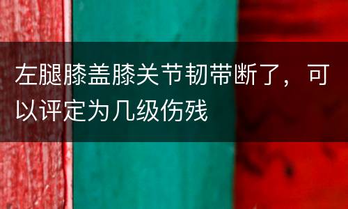 左腿膝盖膝关节韧带断了，可以评定为几级伤残
