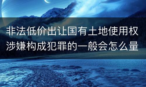 非法低价出让国有土地使用权涉嫌构成犯罪的一般会怎么量刑