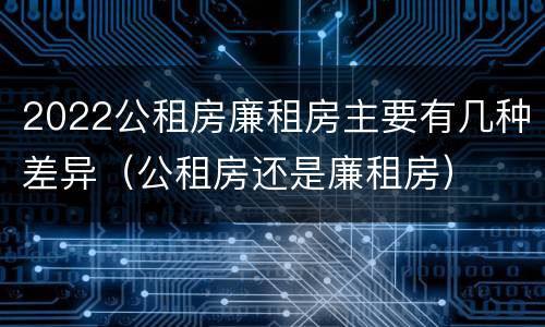 2022公租房廉租房主要有几种差异（公租房还是廉租房）