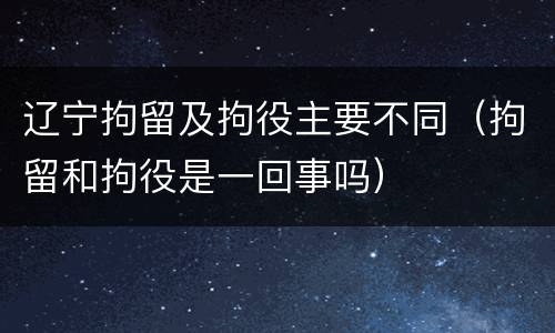 辽宁拘留及拘役主要不同（拘留和拘役是一回事吗）