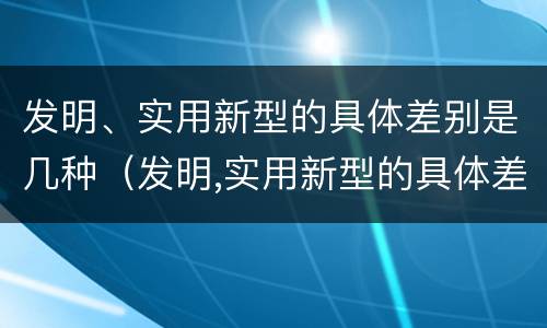 发明、实用新型的具体差别是几种（发明,实用新型的具体差别是几种方式）