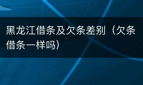黑龙江借条及欠条差别（欠条借条一样吗）
