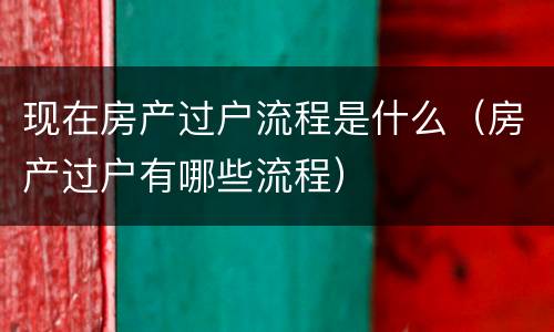 现在房产过户流程是什么（房产过户有哪些流程）