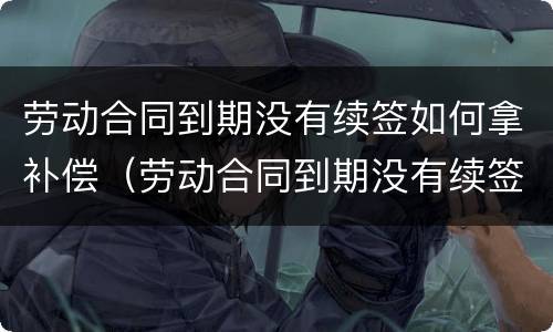 劳动合同到期没有续签如何拿补偿（劳动合同到期没有续签怎么赔偿）