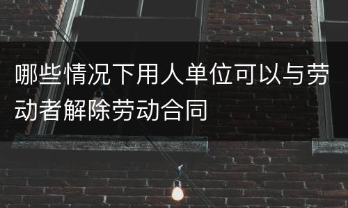 哪些情况下用人单位可以与劳动者解除劳动合同
