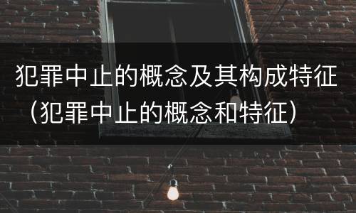 犯罪中止的概念及其构成特征（犯罪中止的概念和特征）