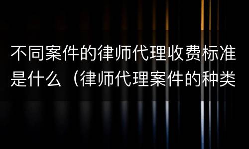 不同案件的律师代理收费标准是什么（律师代理案件的种类）