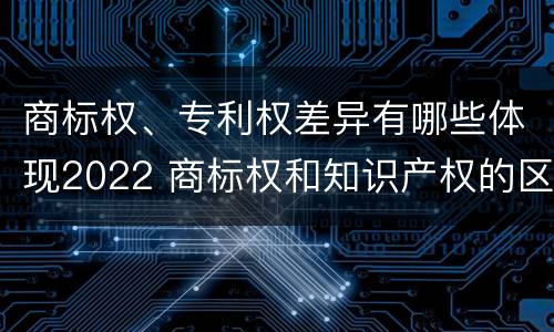 商标权、专利权差异有哪些体现2022 商标权和知识产权的区别
