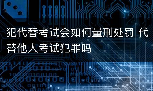 犯代替考试会如何量刑处罚 代替他人考试犯罪吗