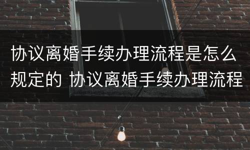 协议离婚手续办理流程是怎么规定的 协议离婚手续办理流程是怎么规定的呢