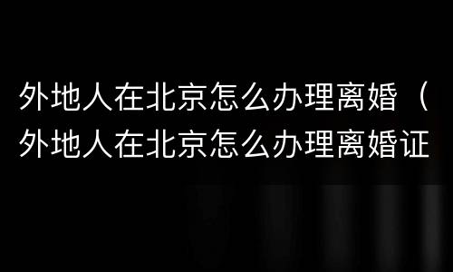 外地人在北京怎么办理离婚（外地人在北京怎么办理离婚证明）