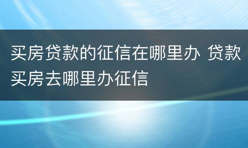 买房贷款的征信在哪里办 贷款买房去哪里办征信