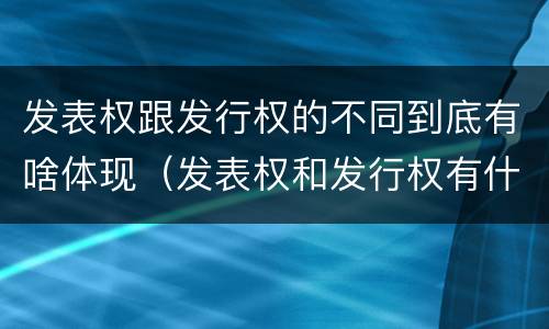 发表权跟发行权的不同到底有啥体现（发表权和发行权有什么区别）
