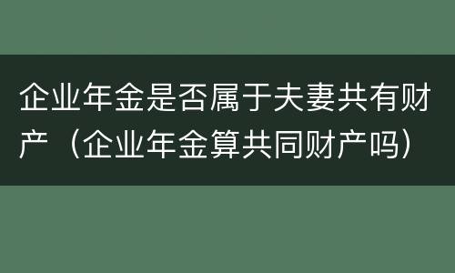 企业年金是否属于夫妻共有财产（企业年金算共同财产吗）