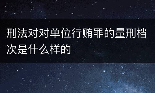 刑法对对单位行贿罪的量刑档次是什么样的