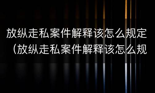 放纵走私案件解释该怎么规定（放纵走私案件解释该怎么规定赔偿）