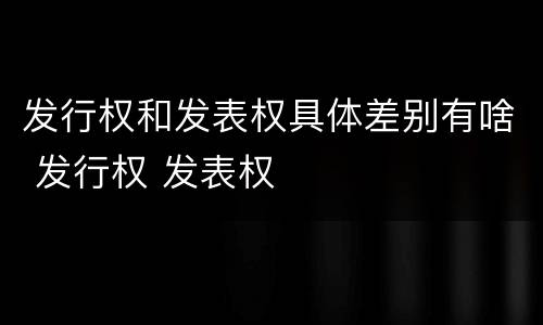 发行权和发表权具体差别有啥 发行权 发表权