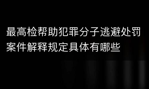 最高检帮助犯罪分子逃避处罚案件解释规定具体有哪些