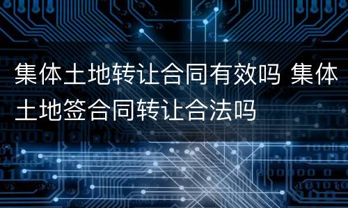 集体土地转让合同有效吗 集体土地签合同转让合法吗
