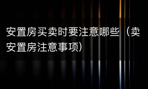 安置房买卖时要注意哪些（卖安置房注意事项）