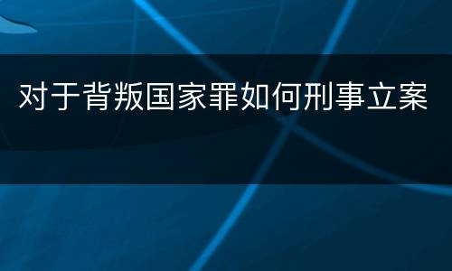 对于背叛国家罪如何刑事立案