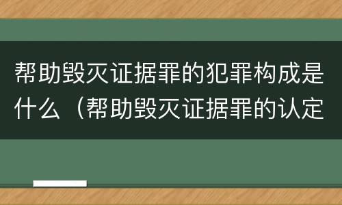 帮助毁灭证据罪的犯罪构成是什么（帮助毁灭证据罪的认定）