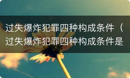 过失爆炸犯罪四种构成条件（过失爆炸犯罪四种构成条件是什么）