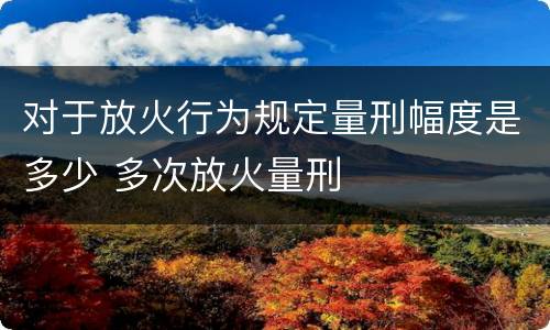 对于放火行为规定量刑幅度是多少 多次放火量刑