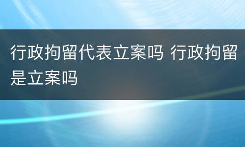 行政拘留代表立案吗 行政拘留是立案吗