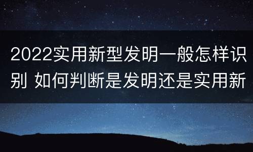 2022实用新型发明一般怎样识别 如何判断是发明还是实用新型