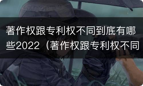 著作权跟专利权不同到底有哪些2022（著作权跟专利权不同到底有哪些2022年的）