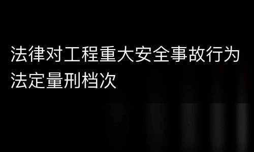 法律对工程重大安全事故行为法定量刑档次