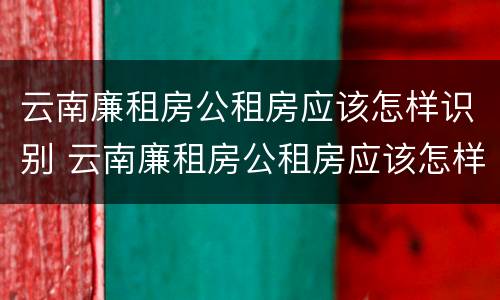 云南廉租房公租房应该怎样识别 云南廉租房公租房应该怎样识别真假