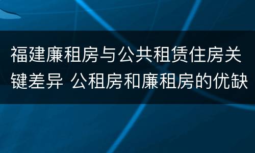 福建廉租房与公共租赁住房关键差异 公租房和廉租房的优缺点