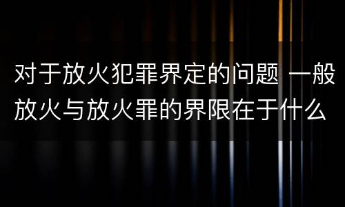 对于放火犯罪界定的问题 一般放火与放火罪的界限在于什么