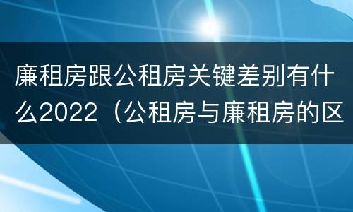 廉租房跟公租房关键差别有什么2022（公租房与廉租房的区别都在此,别再搞错了!）