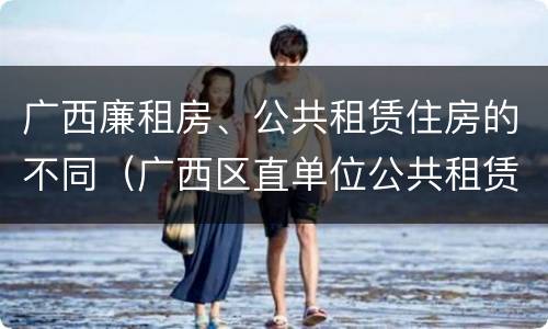 广西廉租房、公共租赁住房的不同（广西区直单位公共租赁住房）
