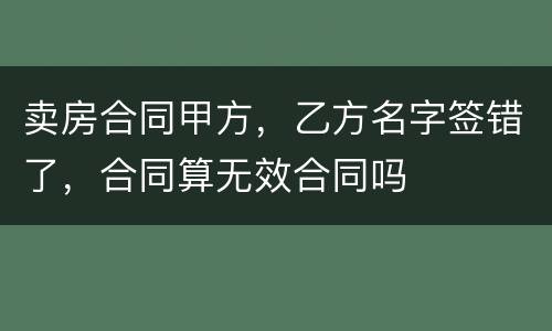 卖房合同甲方，乙方名字签错了，合同算无效合同吗