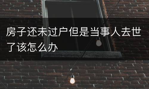 房子还未过户但是当事人去世了该怎么办