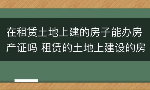 在租赁土地上建的房子能办房产证吗 租赁的土地上建设的房屋能不能办房产证