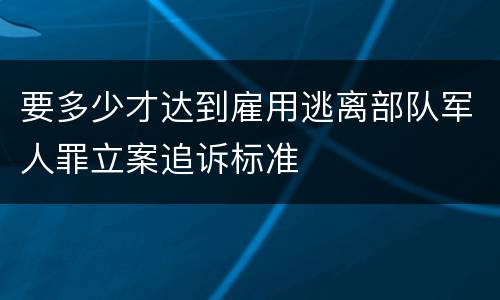 要多少才达到雇用逃离部队军人罪立案追诉标准
