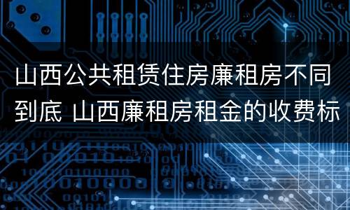 山西公共租赁住房廉租房不同到底 山西廉租房租金的收费标准