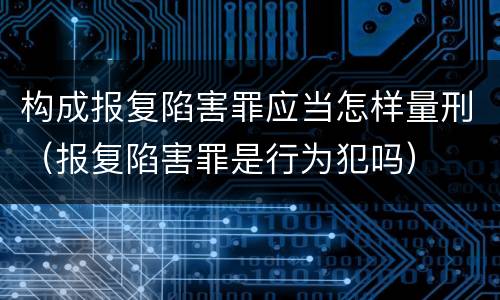 构成报复陷害罪应当怎样量刑（报复陷害罪是行为犯吗）