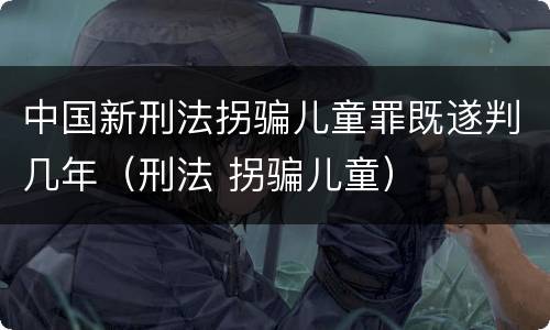 中国新刑法拐骗儿童罪既遂判几年（刑法 拐骗儿童）