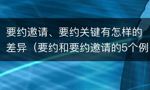 要约邀请、要约关键有怎样的差异（要约和要约邀请的5个例子）