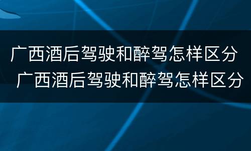 广西酒后驾驶和醉驾怎样区分 广西酒后驾驶和醉驾怎样区分判刑