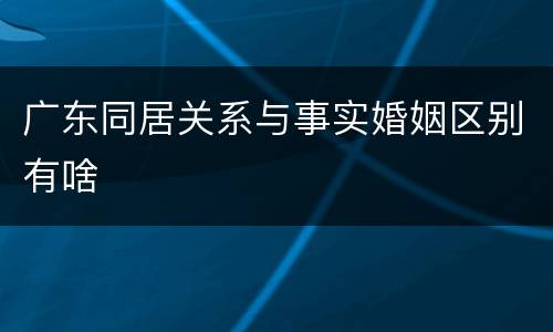广东同居关系与事实婚姻区别有啥