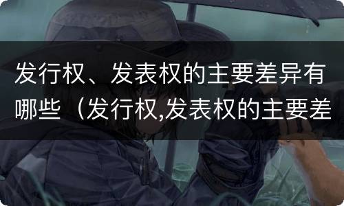 发行权、发表权的主要差异有哪些（发行权,发表权的主要差异有哪些）