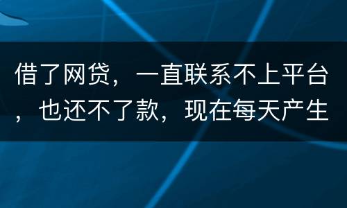 借了网贷，一直联系不上平台，也还不了款，现在每天产生逾期费用，我该怎么办