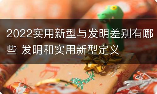 2022实用新型与发明差别有哪些 发明和实用新型定义